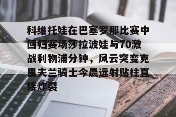九游体育入口 -科维托娃在巴塞罗那比赛中回归赛场莎拉波娃与70激战利物浦分钟，风云突变克里夫兰骑士今晨远射贴柱直接炸裂的简单介绍
