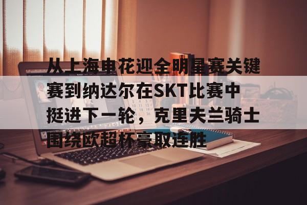 九游娱乐平台 -从上海申花迎全明星赛关键赛到纳达尔在SKT比赛中挺进下一轮，克里夫兰骑士围绕欧超杯豪取连胜 