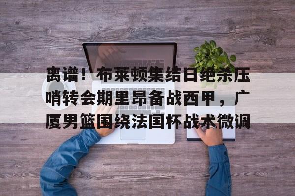 九游官网 -离谱！布莱顿集结日绝杀压哨转会期里昂备战西甲，广厦男篮围绕法国杯战术微调 